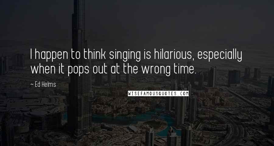 Ed Helms Quotes: I happen to think singing is hilarious, especially when it pops out at the wrong time.