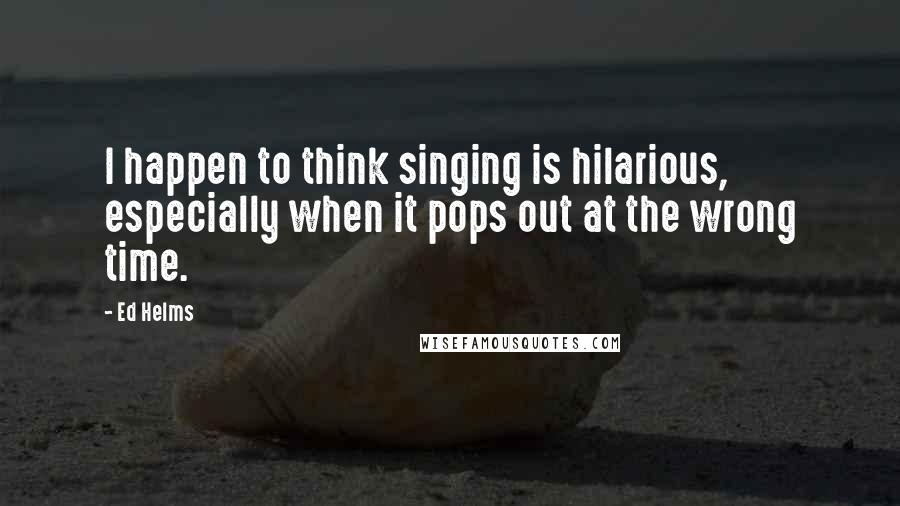 Ed Helms Quotes: I happen to think singing is hilarious, especially when it pops out at the wrong time.