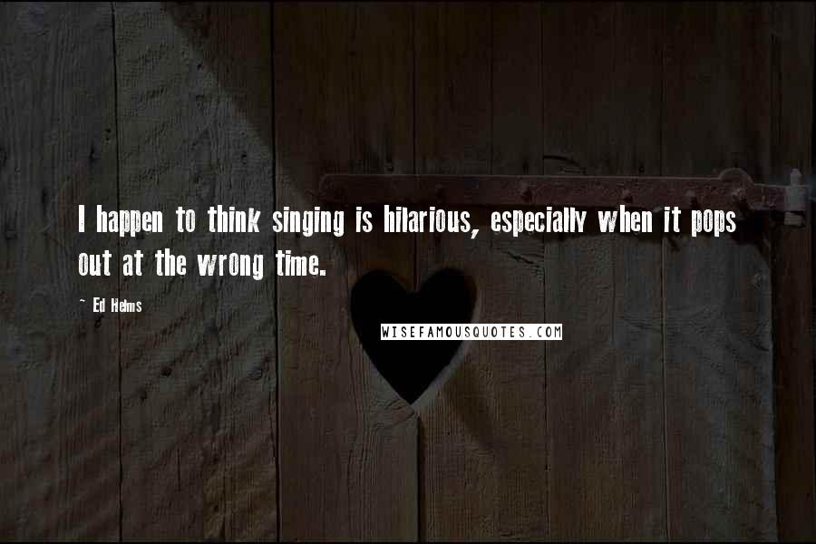 Ed Helms Quotes: I happen to think singing is hilarious, especially when it pops out at the wrong time.