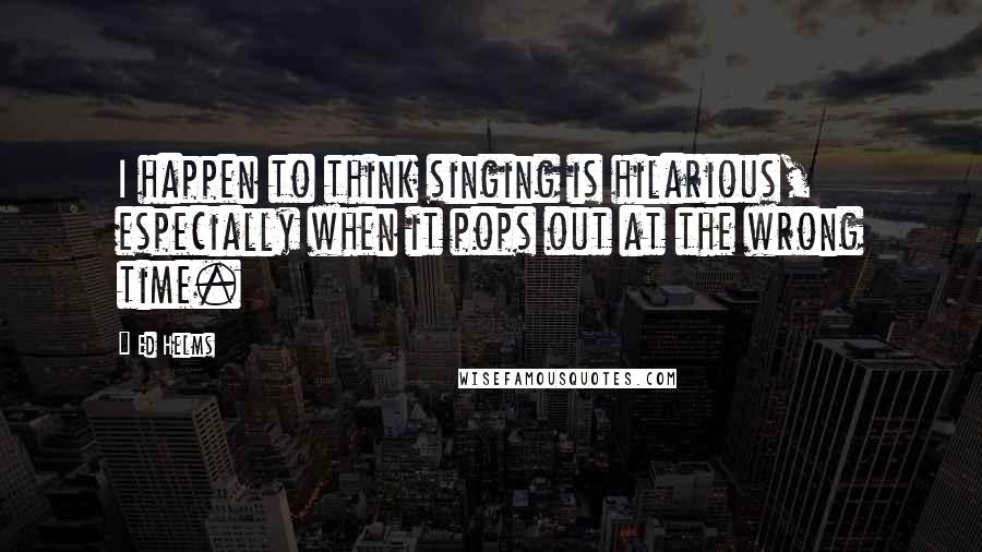 Ed Helms Quotes: I happen to think singing is hilarious, especially when it pops out at the wrong time.