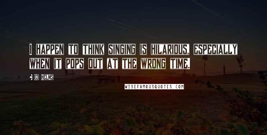 Ed Helms Quotes: I happen to think singing is hilarious, especially when it pops out at the wrong time.