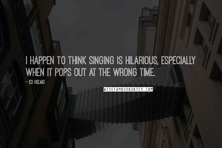 Ed Helms Quotes: I happen to think singing is hilarious, especially when it pops out at the wrong time.