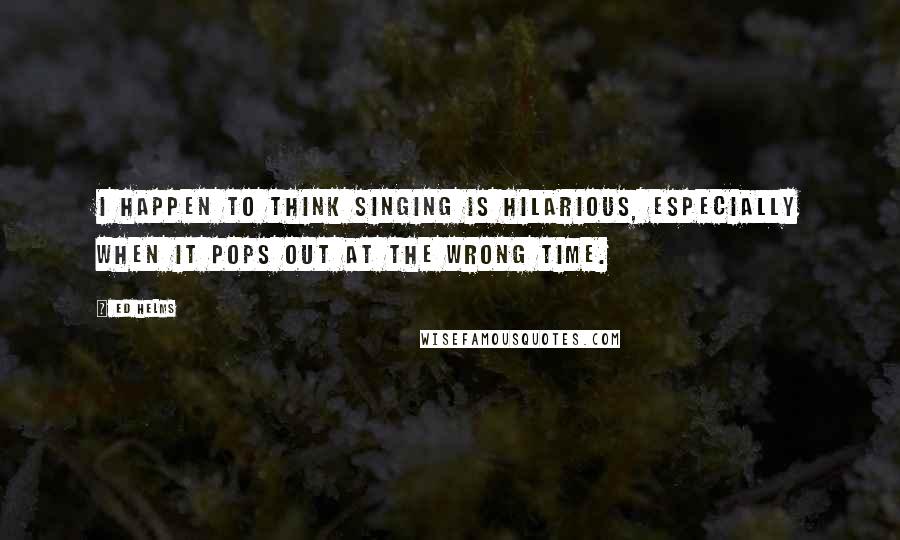 Ed Helms Quotes: I happen to think singing is hilarious, especially when it pops out at the wrong time.