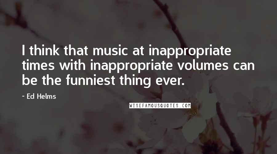 Ed Helms Quotes: I think that music at inappropriate times with inappropriate volumes can be the funniest thing ever.
