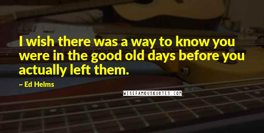 Ed Helms Quotes: I wish there was a way to know you were in the good old days before you actually left them.