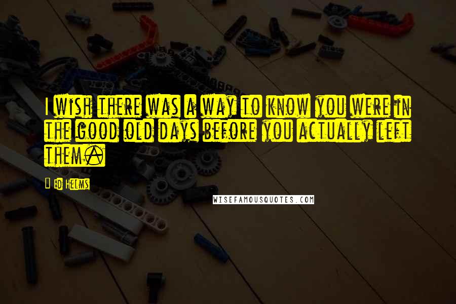 Ed Helms Quotes: I wish there was a way to know you were in the good old days before you actually left them.