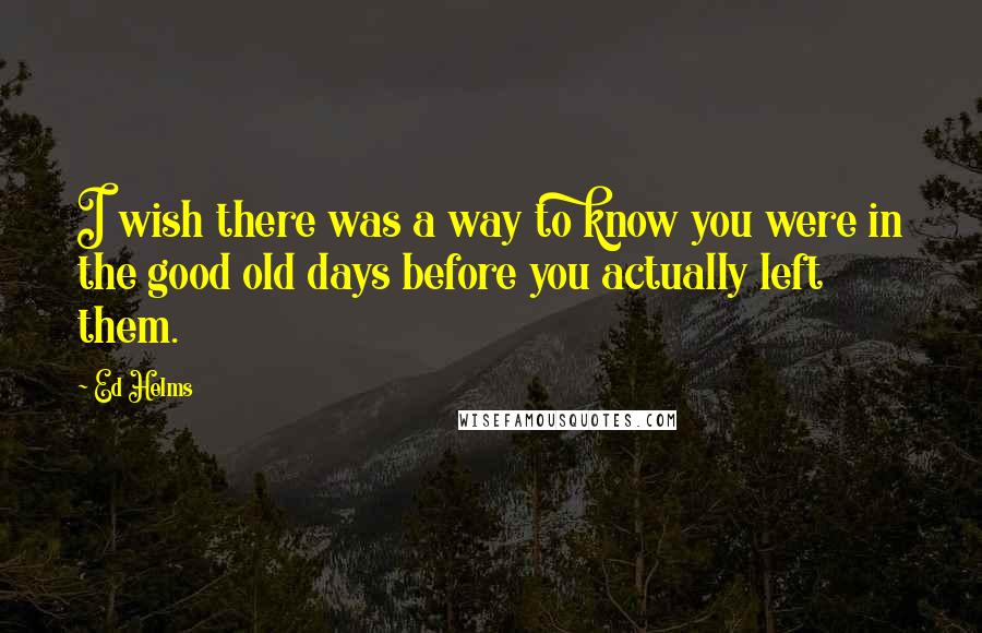 Ed Helms Quotes: I wish there was a way to know you were in the good old days before you actually left them.
