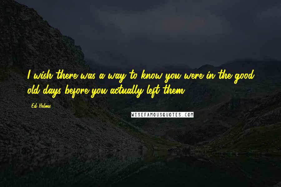 Ed Helms Quotes: I wish there was a way to know you were in the good old days before you actually left them.