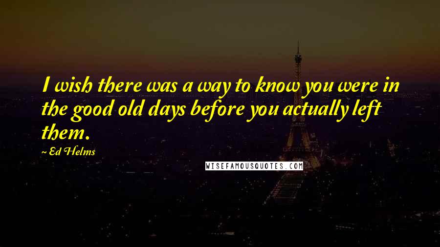 Ed Helms Quotes: I wish there was a way to know you were in the good old days before you actually left them.