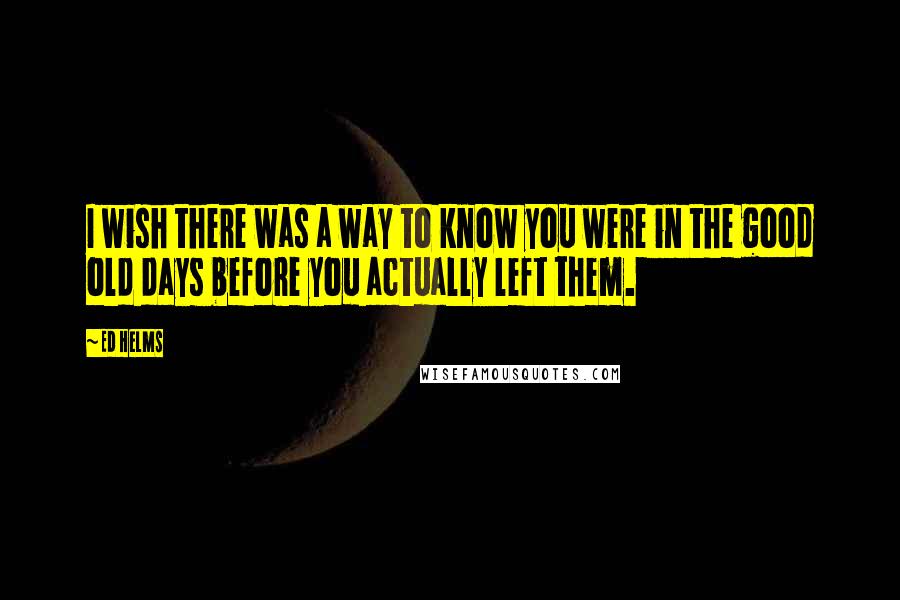 Ed Helms Quotes: I wish there was a way to know you were in the good old days before you actually left them.