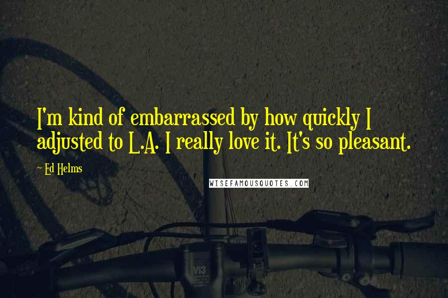 Ed Helms Quotes: I'm kind of embarrassed by how quickly I adjusted to L.A. I really love it. It's so pleasant.