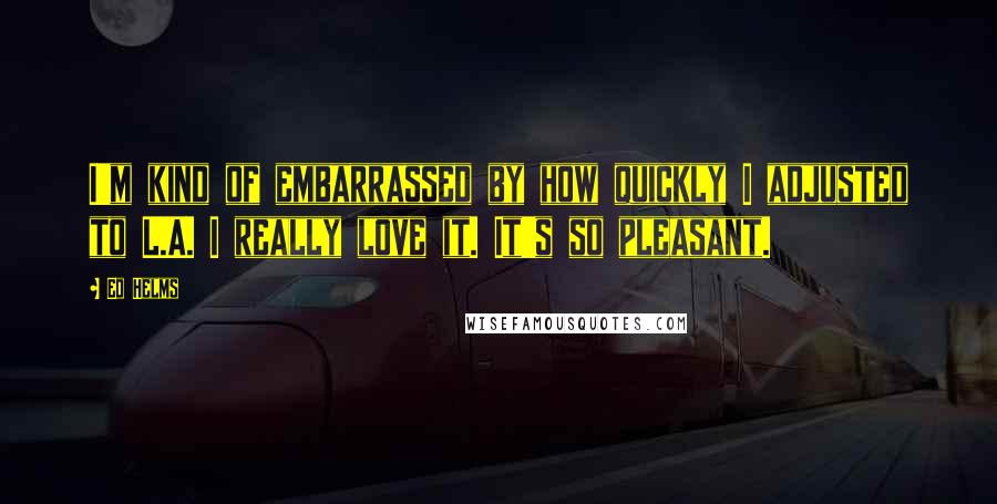 Ed Helms Quotes: I'm kind of embarrassed by how quickly I adjusted to L.A. I really love it. It's so pleasant.
