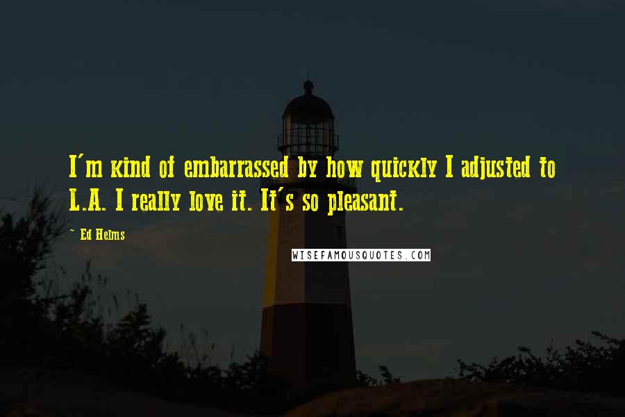 Ed Helms Quotes: I'm kind of embarrassed by how quickly I adjusted to L.A. I really love it. It's so pleasant.