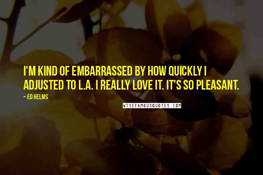 Ed Helms Quotes: I'm kind of embarrassed by how quickly I adjusted to L.A. I really love it. It's so pleasant.