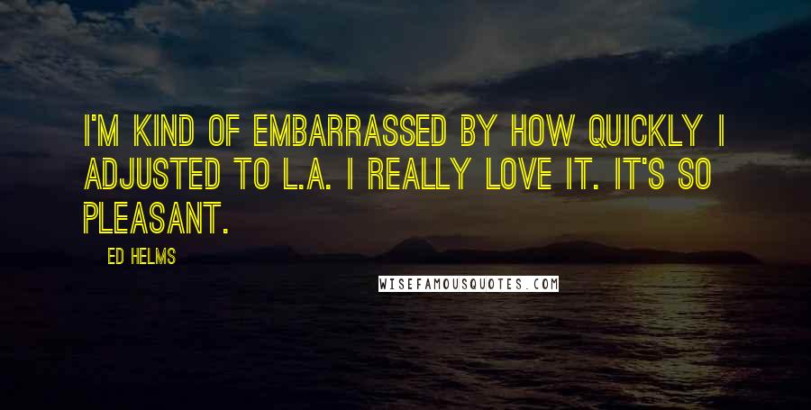 Ed Helms Quotes: I'm kind of embarrassed by how quickly I adjusted to L.A. I really love it. It's so pleasant.