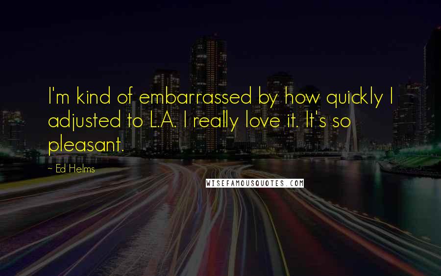 Ed Helms Quotes: I'm kind of embarrassed by how quickly I adjusted to L.A. I really love it. It's so pleasant.