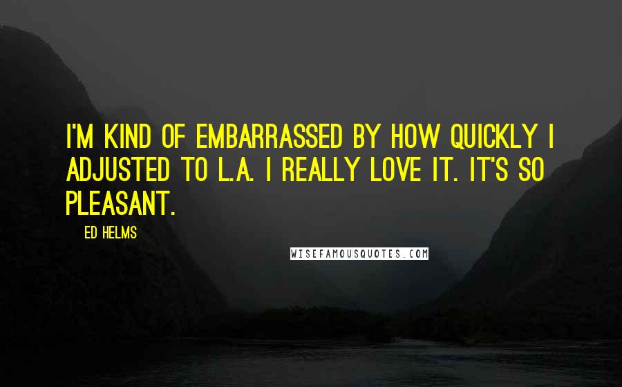 Ed Helms Quotes: I'm kind of embarrassed by how quickly I adjusted to L.A. I really love it. It's so pleasant.