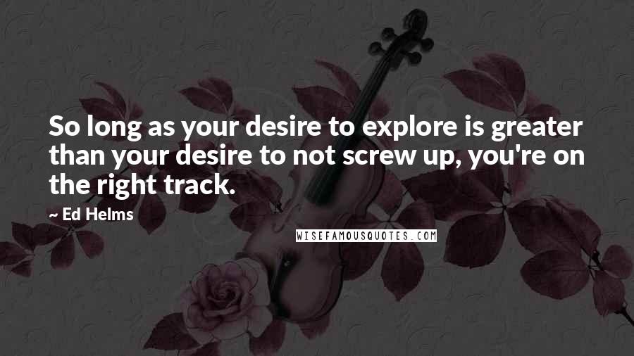 Ed Helms Quotes: So long as your desire to explore is greater than your desire to not screw up, you're on the right track.