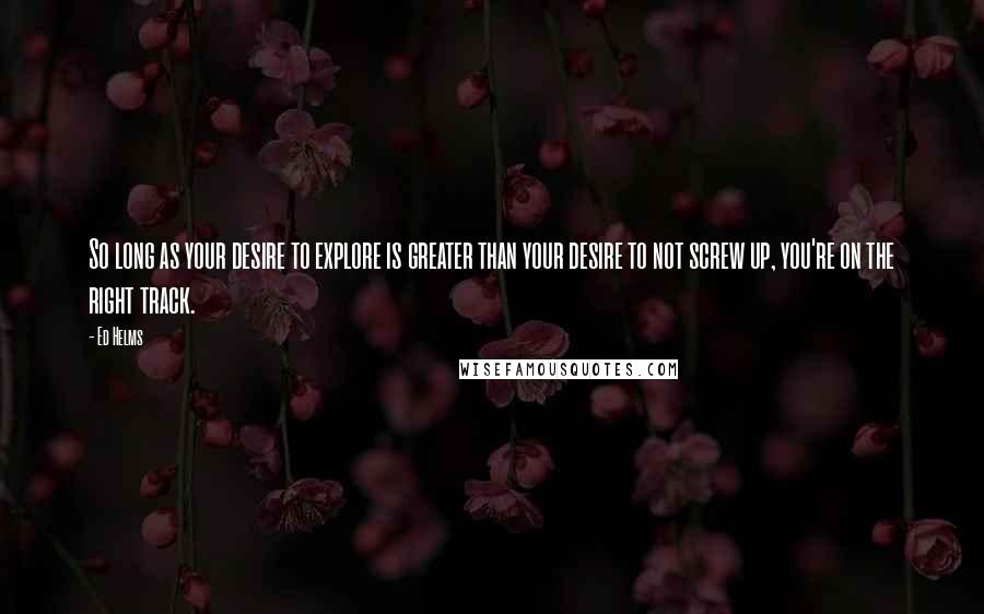 Ed Helms Quotes: So long as your desire to explore is greater than your desire to not screw up, you're on the right track.