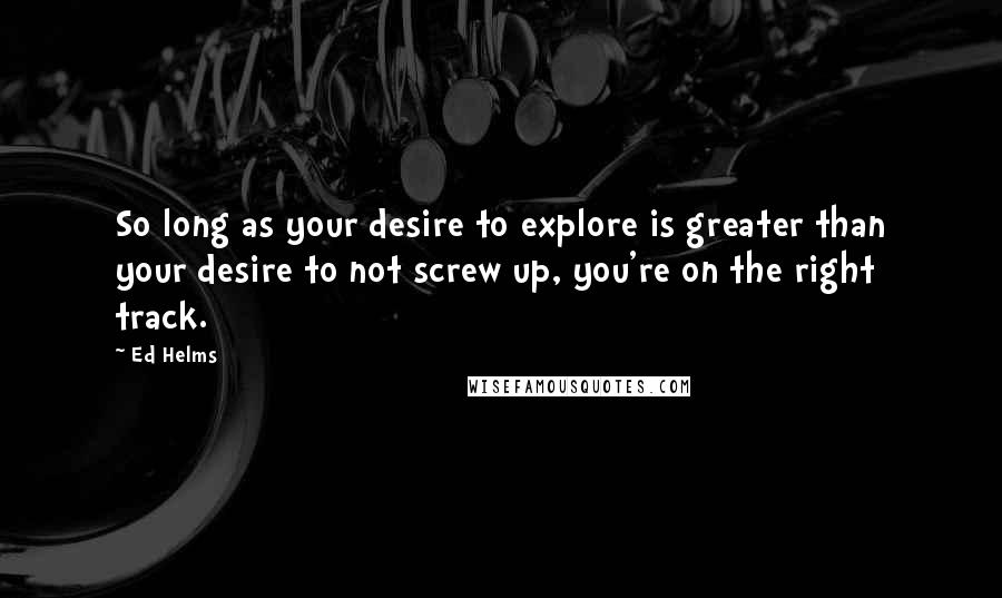 Ed Helms Quotes: So long as your desire to explore is greater than your desire to not screw up, you're on the right track.