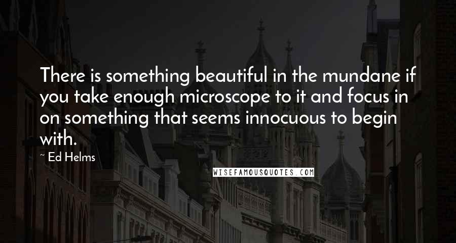 Ed Helms Quotes: There is something beautiful in the mundane if you take enough microscope to it and focus in on something that seems innocuous to begin with.