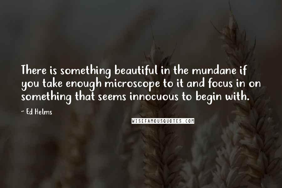 Ed Helms Quotes: There is something beautiful in the mundane if you take enough microscope to it and focus in on something that seems innocuous to begin with.
