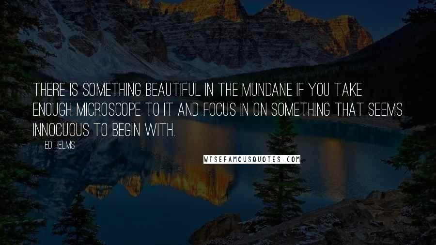 Ed Helms Quotes: There is something beautiful in the mundane if you take enough microscope to it and focus in on something that seems innocuous to begin with.