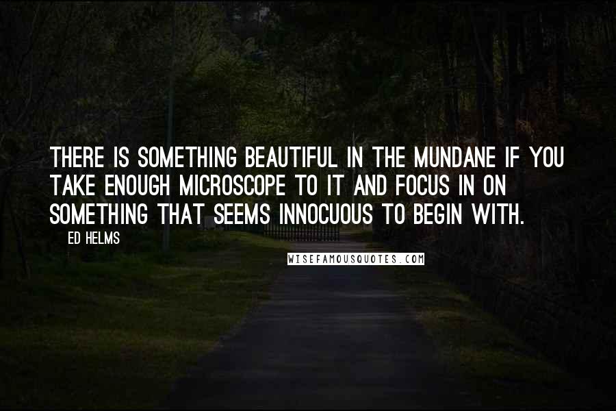 Ed Helms Quotes: There is something beautiful in the mundane if you take enough microscope to it and focus in on something that seems innocuous to begin with.