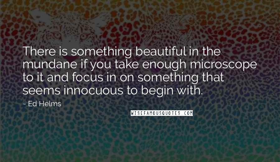 Ed Helms Quotes: There is something beautiful in the mundane if you take enough microscope to it and focus in on something that seems innocuous to begin with.