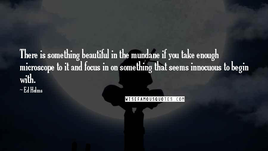 Ed Helms Quotes: There is something beautiful in the mundane if you take enough microscope to it and focus in on something that seems innocuous to begin with.