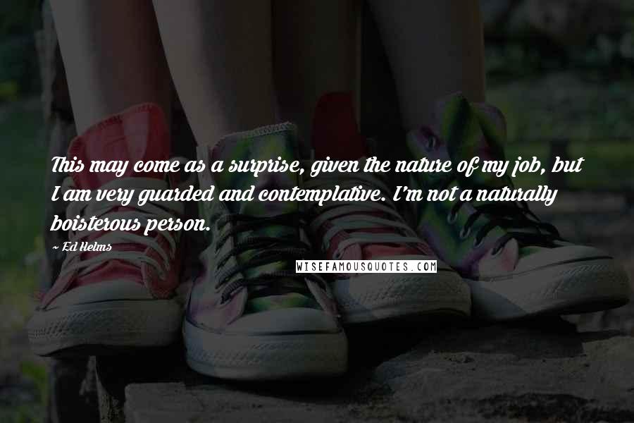Ed Helms Quotes: This may come as a surprise, given the nature of my job, but I am very guarded and contemplative. I'm not a naturally boisterous person.