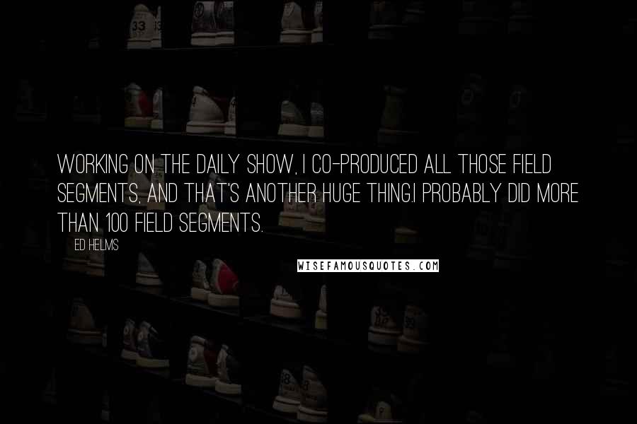 Ed Helms Quotes: Working on The Daily Show, I co-produced all those field segments, and that's another huge thing.I probably did more than 100 field segments.