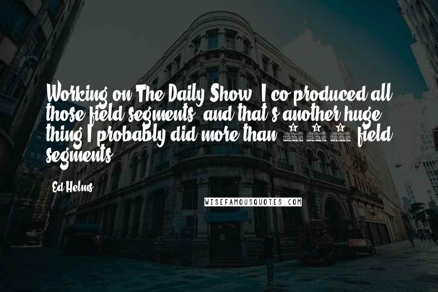 Ed Helms Quotes: Working on The Daily Show, I co-produced all those field segments, and that's another huge thing.I probably did more than 100 field segments.