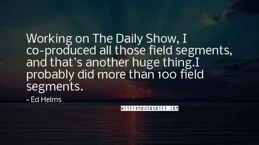 Ed Helms Quotes: Working on The Daily Show, I co-produced all those field segments, and that's another huge thing.I probably did more than 100 field segments.