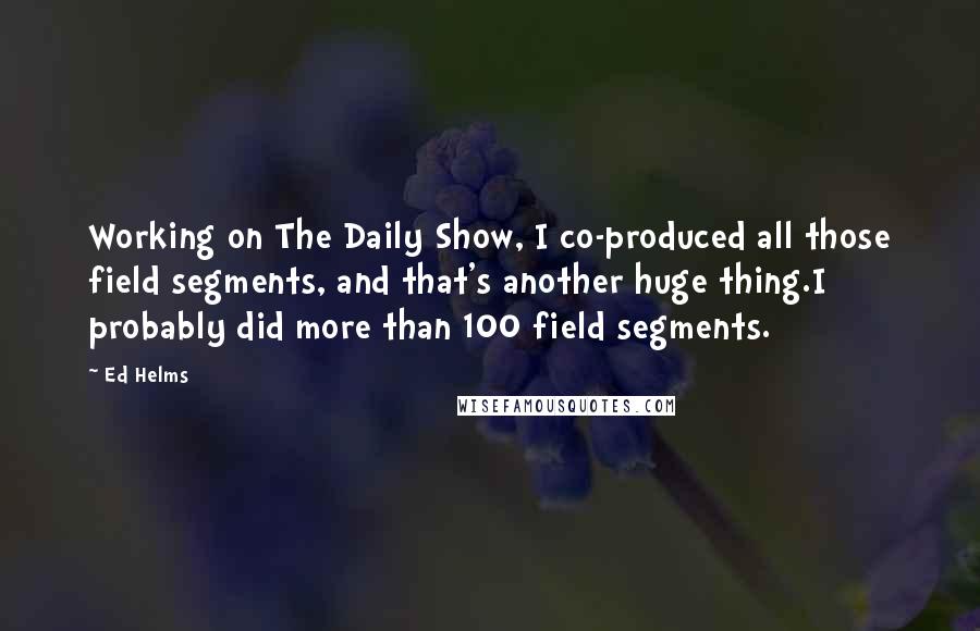 Ed Helms Quotes: Working on The Daily Show, I co-produced all those field segments, and that's another huge thing.I probably did more than 100 field segments.