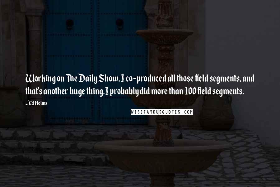 Ed Helms Quotes: Working on The Daily Show, I co-produced all those field segments, and that's another huge thing.I probably did more than 100 field segments.
