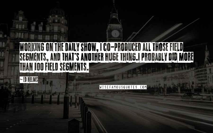 Ed Helms Quotes: Working on The Daily Show, I co-produced all those field segments, and that's another huge thing.I probably did more than 100 field segments.