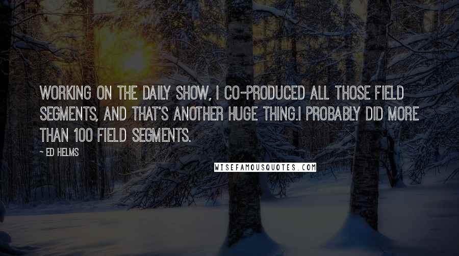 Ed Helms Quotes: Working on The Daily Show, I co-produced all those field segments, and that's another huge thing.I probably did more than 100 field segments.