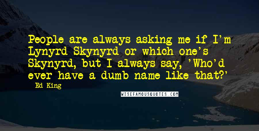 Ed King Quotes: People are always asking me if I'm Lynyrd Skynyrd or which one's Skynyrd, but I always say, 'Who'd ever have a dumb name like that?'
