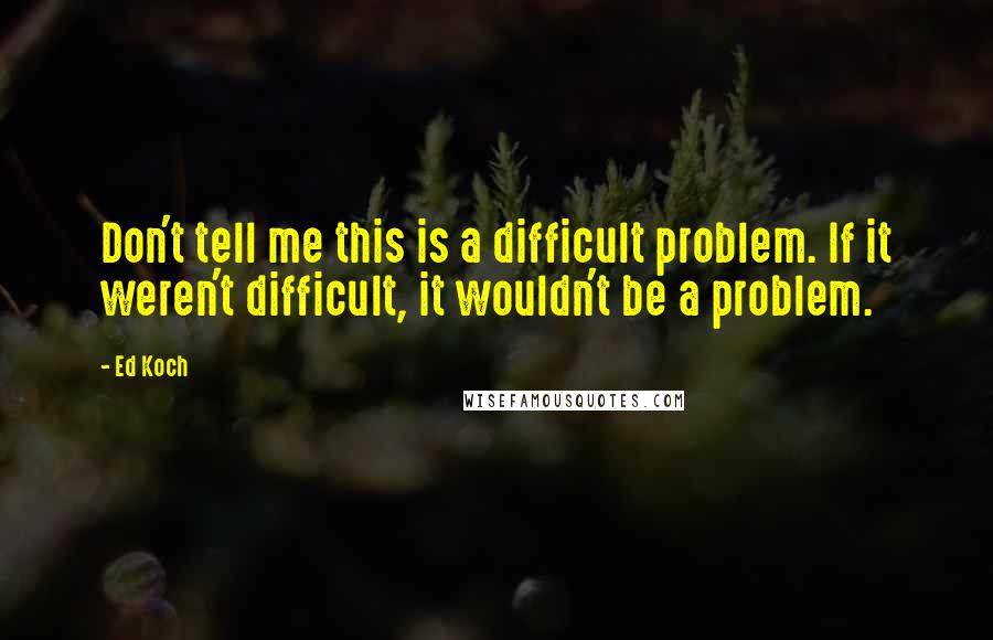 Ed Koch Quotes: Don't tell me this is a difficult problem. If it weren't difficult, it wouldn't be a problem.