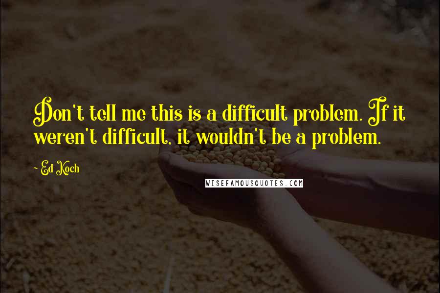Ed Koch Quotes: Don't tell me this is a difficult problem. If it weren't difficult, it wouldn't be a problem.