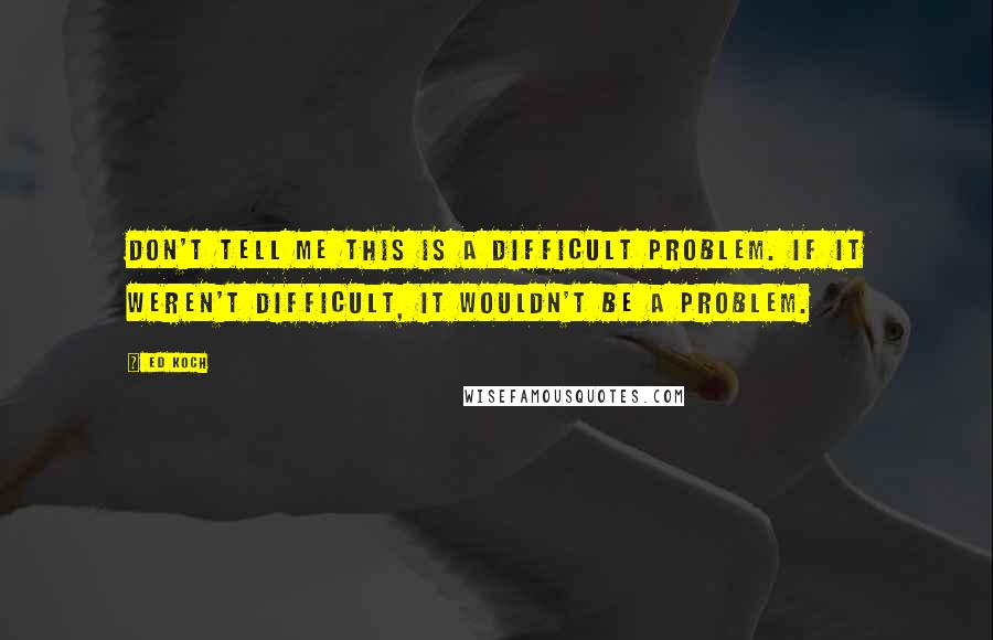 Ed Koch Quotes: Don't tell me this is a difficult problem. If it weren't difficult, it wouldn't be a problem.