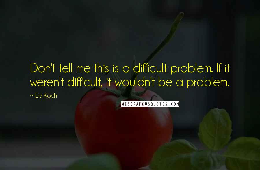 Ed Koch Quotes: Don't tell me this is a difficult problem. If it weren't difficult, it wouldn't be a problem.