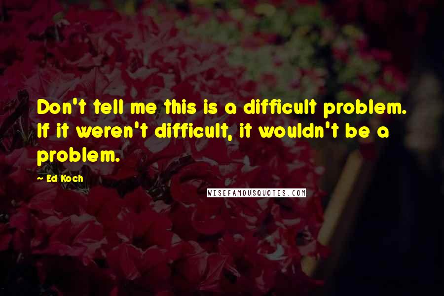 Ed Koch Quotes: Don't tell me this is a difficult problem. If it weren't difficult, it wouldn't be a problem.
