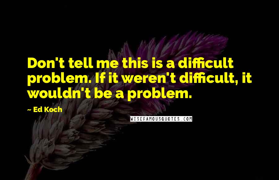 Ed Koch Quotes: Don't tell me this is a difficult problem. If it weren't difficult, it wouldn't be a problem.