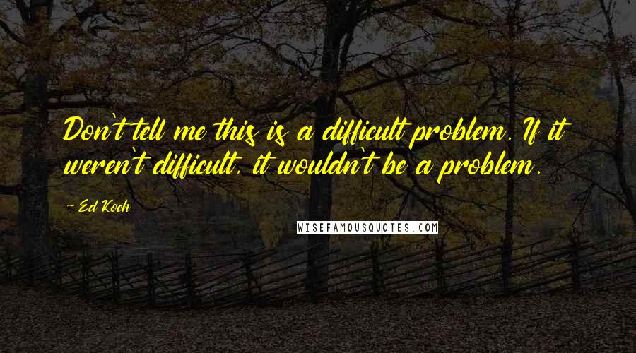 Ed Koch Quotes: Don't tell me this is a difficult problem. If it weren't difficult, it wouldn't be a problem.