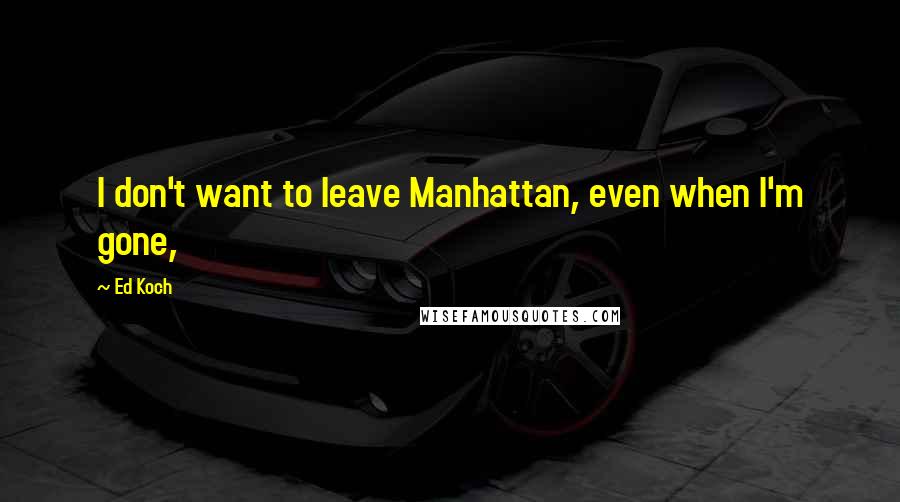 Ed Koch Quotes: I don't want to leave Manhattan, even when I'm gone,