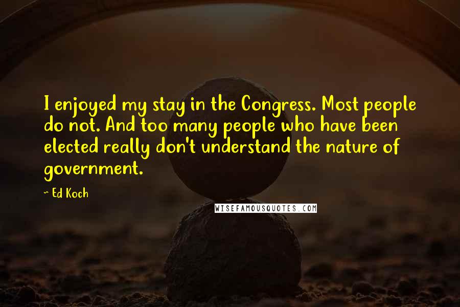 Ed Koch Quotes: I enjoyed my stay in the Congress. Most people do not. And too many people who have been elected really don't understand the nature of government.