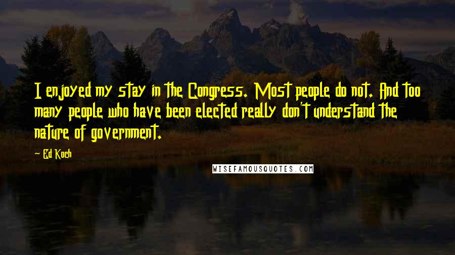 Ed Koch Quotes: I enjoyed my stay in the Congress. Most people do not. And too many people who have been elected really don't understand the nature of government.