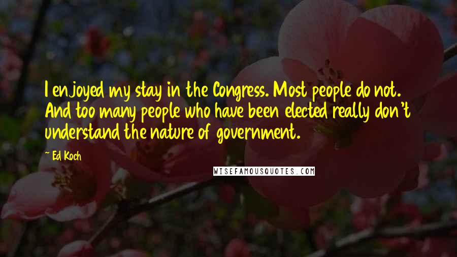 Ed Koch Quotes: I enjoyed my stay in the Congress. Most people do not. And too many people who have been elected really don't understand the nature of government.